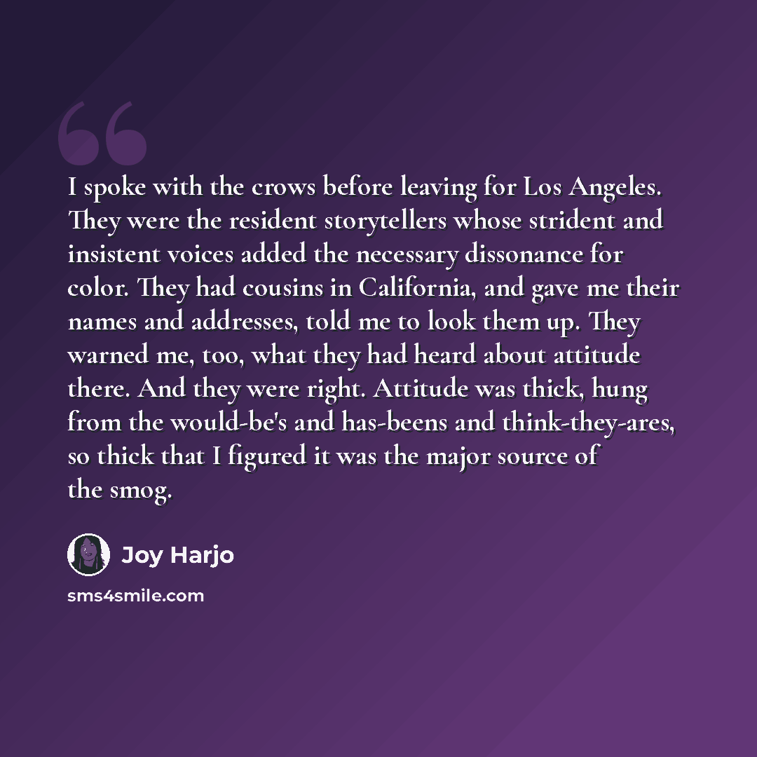 “I spoke with the crows before leaving for Los Angeles. They were the resident storytellers whose strident and insistent voices added the necessary dissonance for color. They had cousins in California, and gave me their names and addresses, told me to look them up. They warned me, too, what they…” quote by Joy Harjo