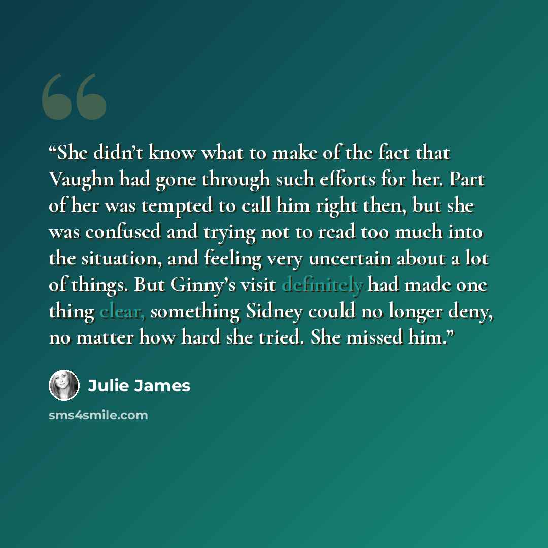 “She didn’t know what to make of the fact that Vaughn had gone through such efforts for her. Part of her was tempted to call him right then, but she was confused and trying not to read too much into the situation, and feeling very uncertain about a lot of things. But Ginny’s visit definitely had…” quote by Julie James