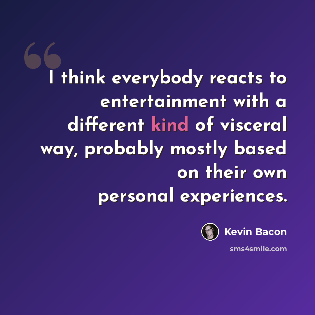 “I think everybody reacts to entertainment with a different kind of visceral way, probably mostly based on their own personal experiences.” quote by Kevin Bacon