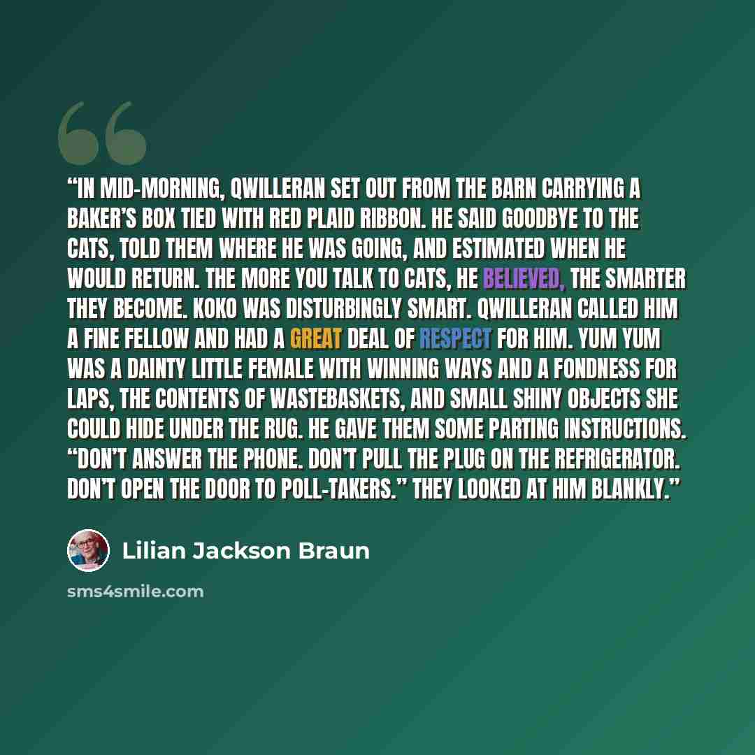 “In mid-morning, Qwilleran set out from the barn carrying a baker’s box tied with red plaid ribbon. He said goodbye to the cats, told them where he was going, and estimated when he would return. The more you talk to cats, he believed, the smarter they become. Koko was disturbingly smart. Qwilleran…” quote by Lilian Jackson Braun