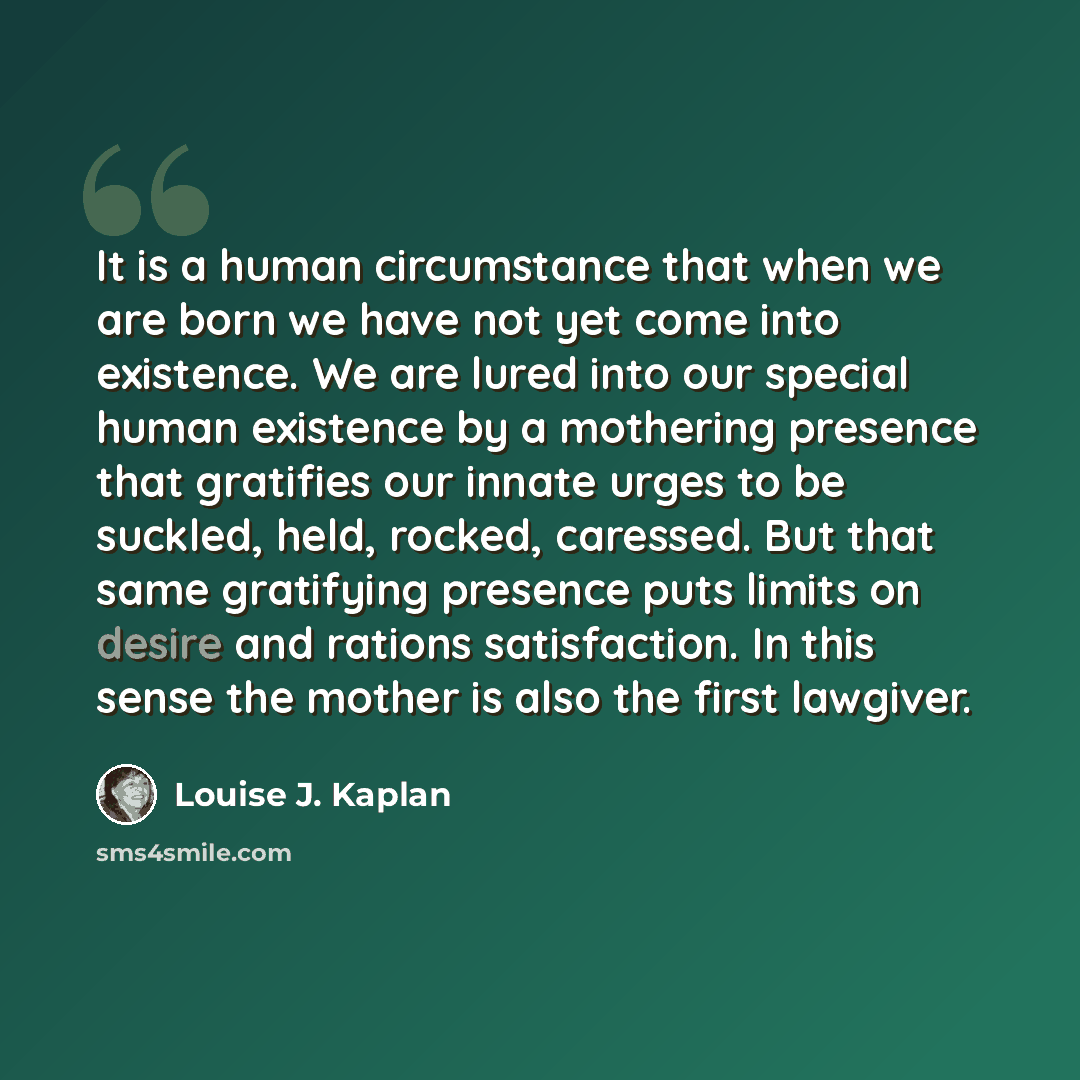 “It is a human circumstance that when we are born we have not yet come into existence. We are lured into our special human existence by a mothering presence that gratifies our innate urges to be suckled, held, rocked, caressed. But that same gratifying presence puts limits on desire and rations…” quote by Louise J. Kaplan