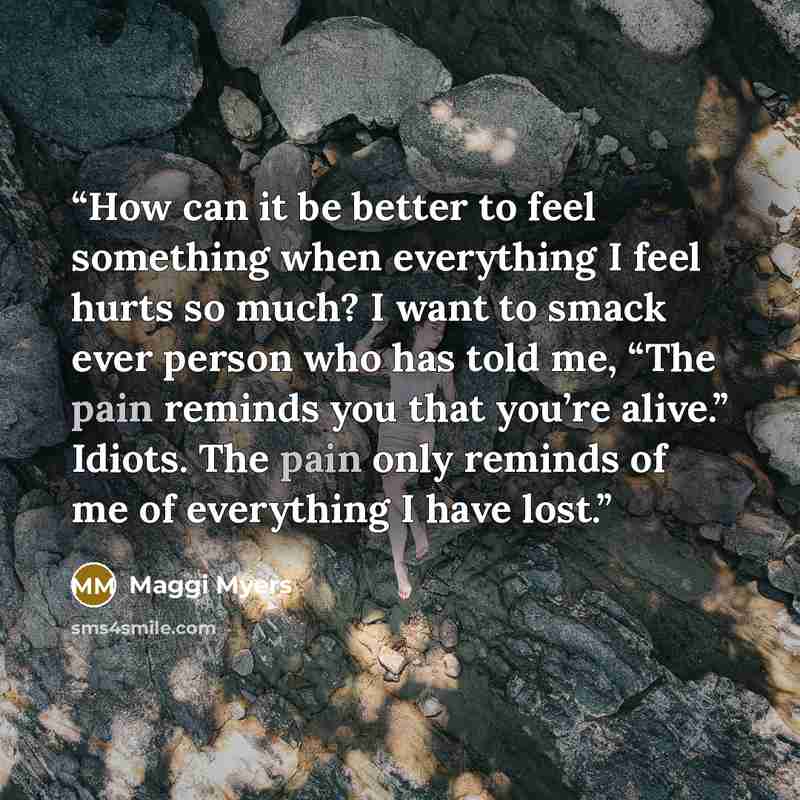 “How can it be better to feel something when everything I feel hurts so much? I want to smack ever person who has told me, “The pain reminds you that you’re alive.” Idiots. The pain only reminds of me of everything I have lost.” quote by Maggi Myers