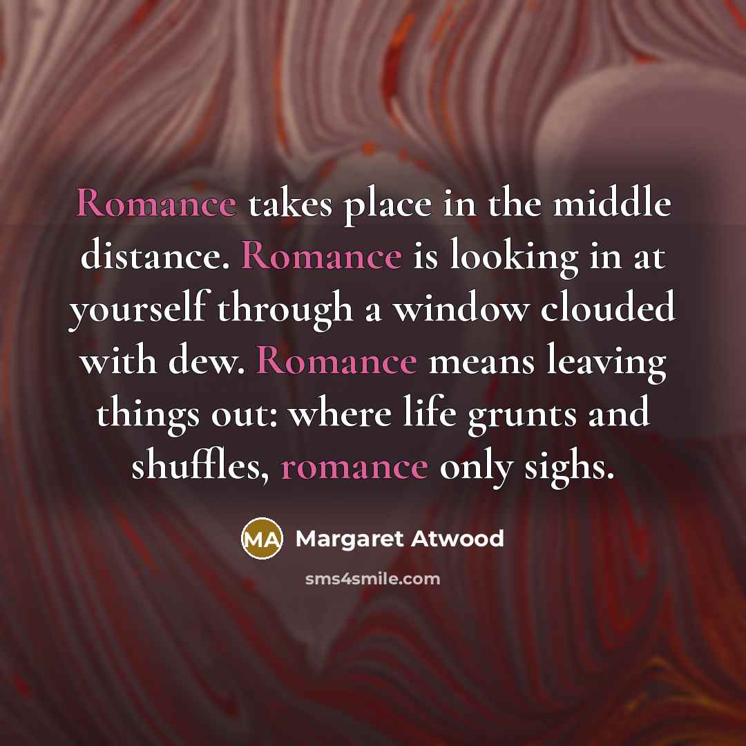 “Romance takes place in the middle distance. Romance is looking in at yourself through a window clouded with dew. Romance means leaving things out: where life grunts and shuffles, romance only sighs.” quote by Margaret Atwood