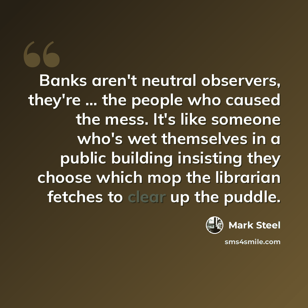 “Banks aren't neutral observers, they're ... the people who caused the mess. It's like someone who's wet themselves in a public building insisting they choose which mop the librarian fetches to clear up the puddle.” quote by Mark Steel