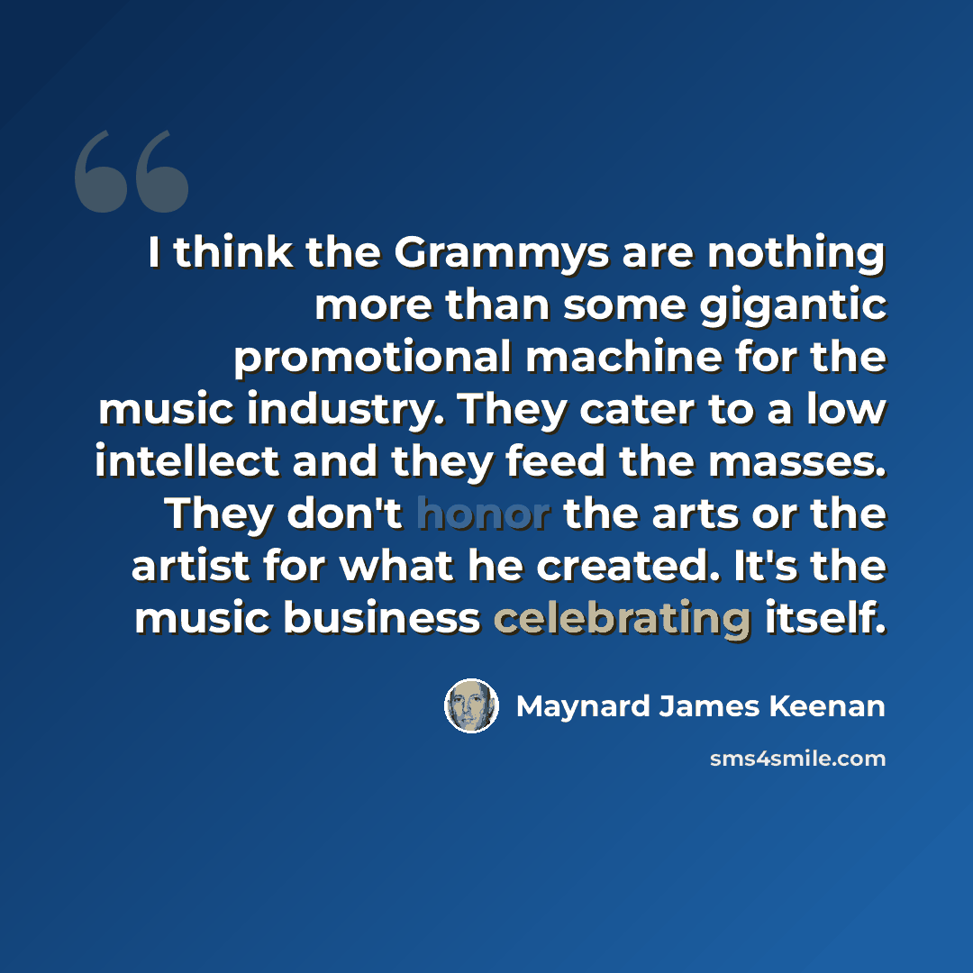 “I think the Grammys are nothing more than some gigantic promotional machine for the music industry. They cater to a low intellect and they feed the masses. They don't honor the arts or the artist for what he created. It's the music business celebrating itself.” quote by Maynard James Keenan