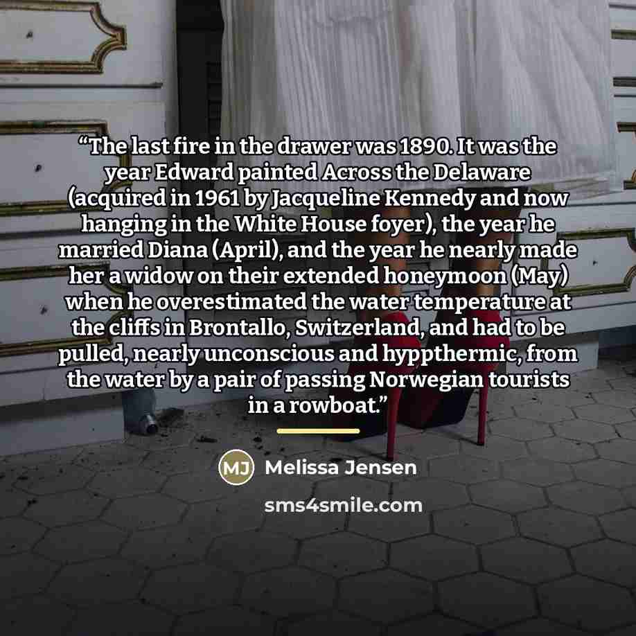 “The last fire in the drawer was 1890. It was the year Edward painted Across the Delaware (acquired in 1961 by Jacqueline Kennedy and now hanging in the White House foyer), the year he married Diana (April), and the year he nearly made her a widow on their extended honeymoon (May) when he…” quote by Melissa Jensen