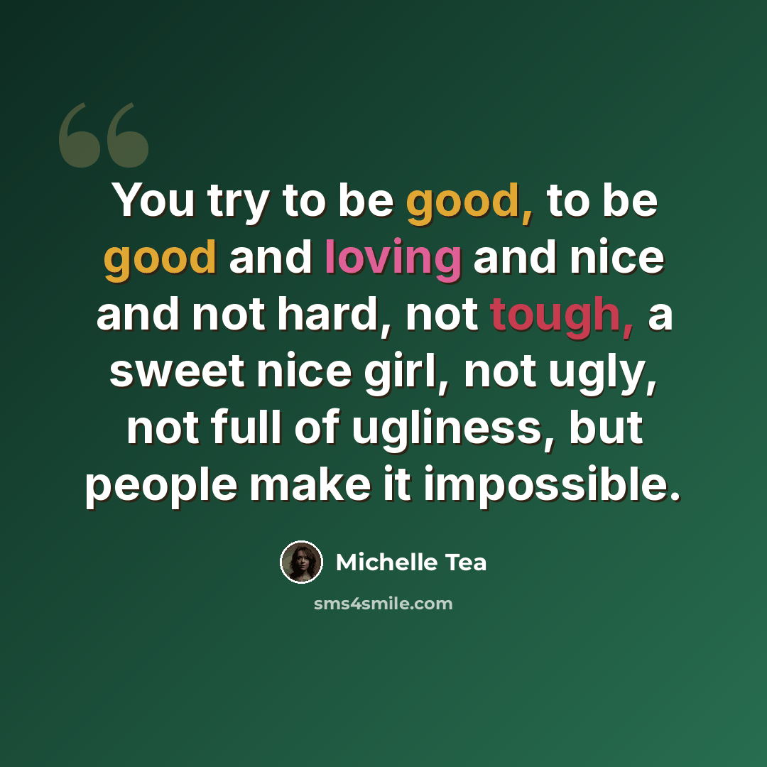 “You try to be good, to be good and loving and nice and not hard, not tough, a sweet nice girl, not ugly, not full of ugliness, but people make it impossible.” quote by Michelle Tea