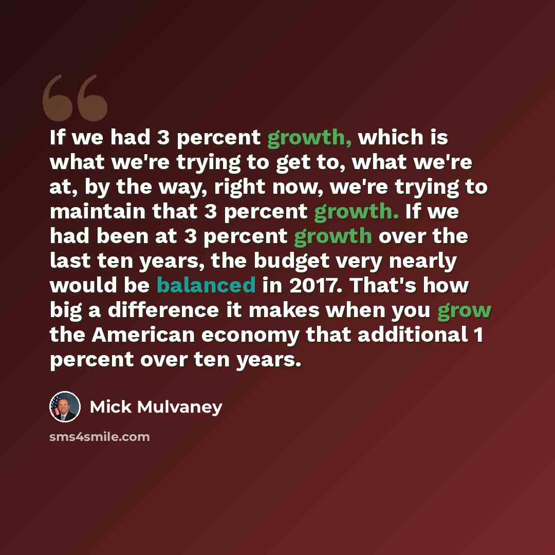 “If we had 3 percent growth, which is what we're trying to get to, what we're at, by the way, right now, we're trying to maintain that 3 percent growth. If we had been at 3 percent growth over the last ten years, the budget very nearly would be balanced in 2017. That's how big a difference it makes…” quote by Mick Mulvaney