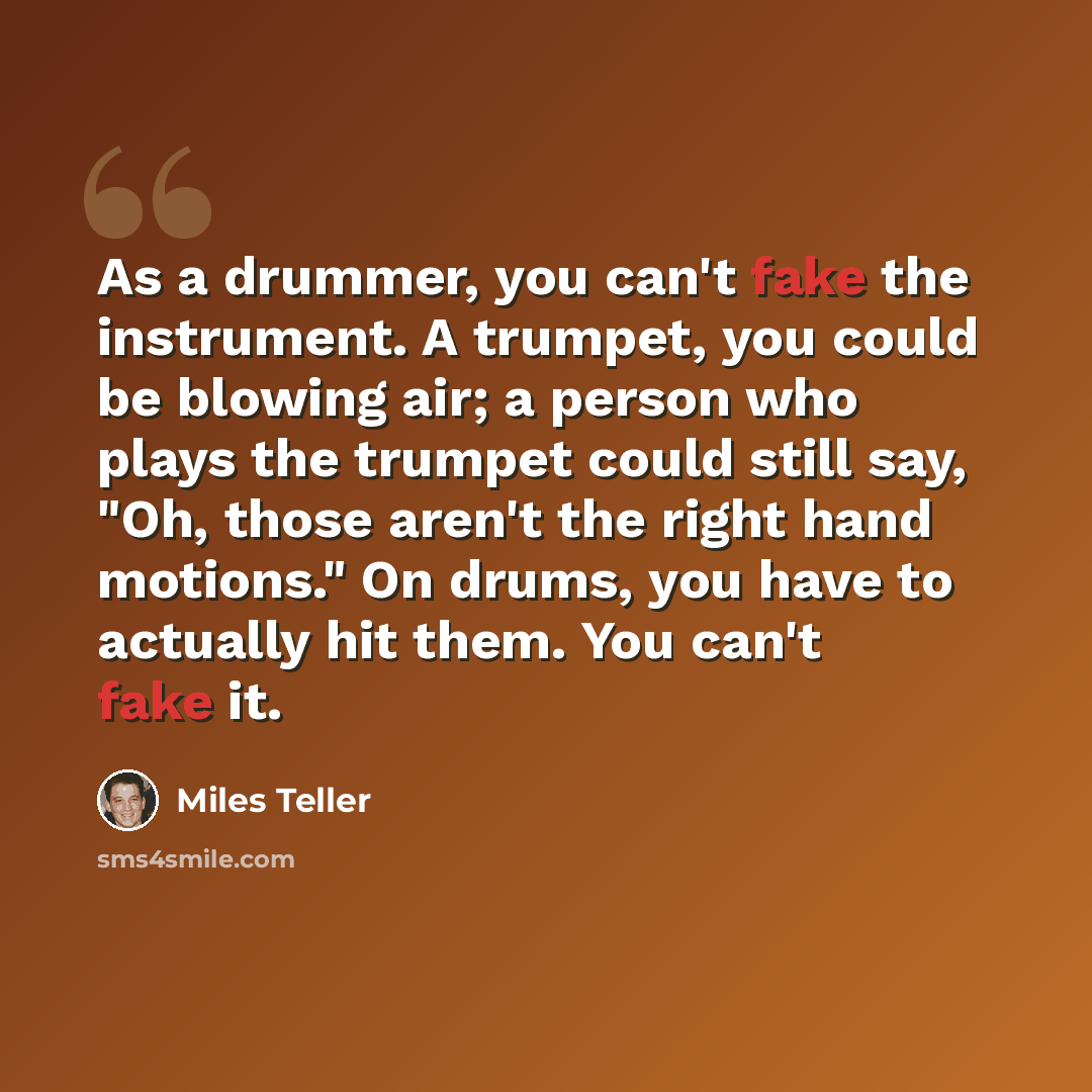 “As a drummer, you can't fake the instrument. A trumpet, you could be blowing air; a person who plays the trumpet could still say, "Oh, those aren't the right hand motions." On drums, you have to actually hit them. You can't fake it.” quote by Miles Teller
