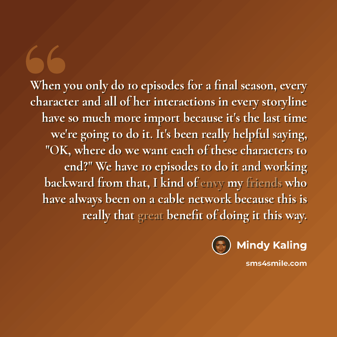 “When you only do 10 episodes for a final season, every character and all of her interactions in every storyline have so much more import because it's the last time we're going to do it. It's been really helpful saying, "OK, where do we want each of these characters to end?" We have 10 episodes to…” quote by Mindy Kaling