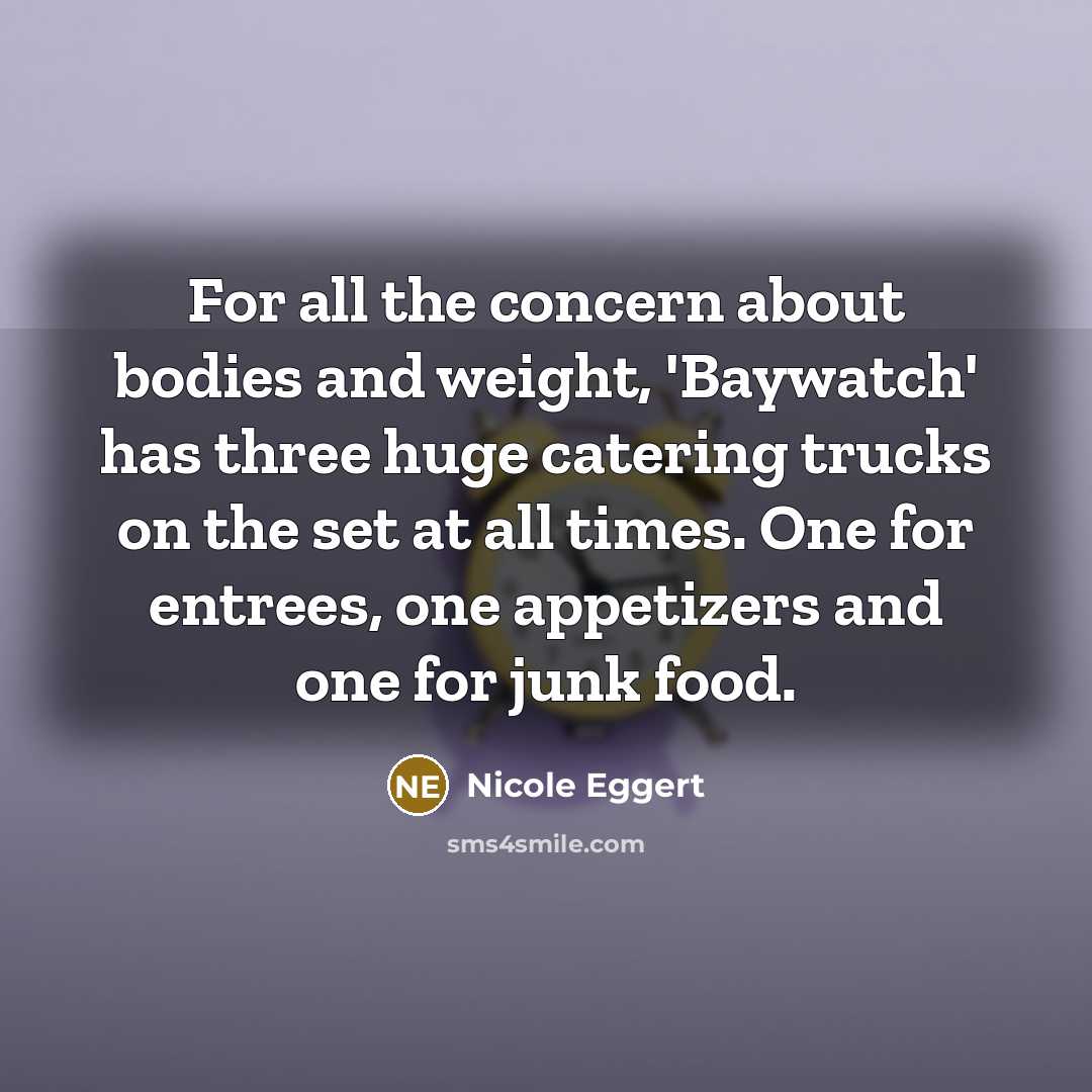 “For all the concern about bodies and weight, 'Baywatch' has three huge catering trucks on the set at all times. One for entrees, one appetizers and one for junk food.” quote by Nicole Eggert