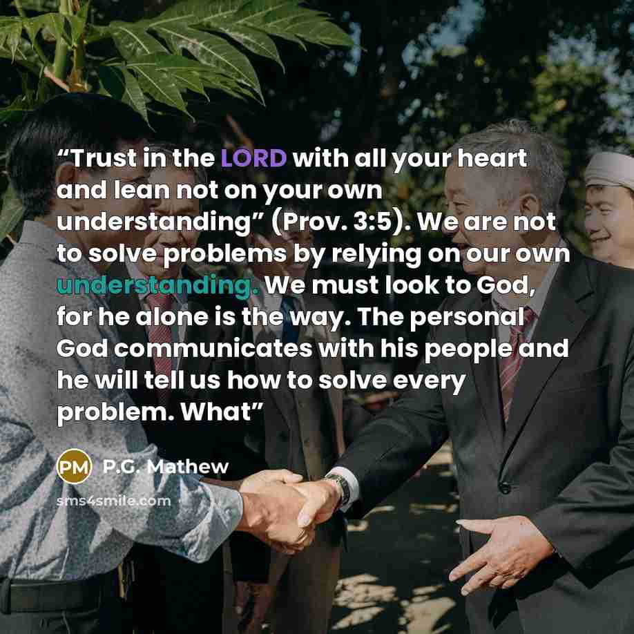 “Trust in the LORD with all your heart and lean not on your own understanding” (Prov. 3:5). We are not to solve problems by relying on our own understanding. We must look to God, for he alone is the way. The personal God communicates with his people and he will tell us how to solve every problem…” quote by P.G. Mathew
