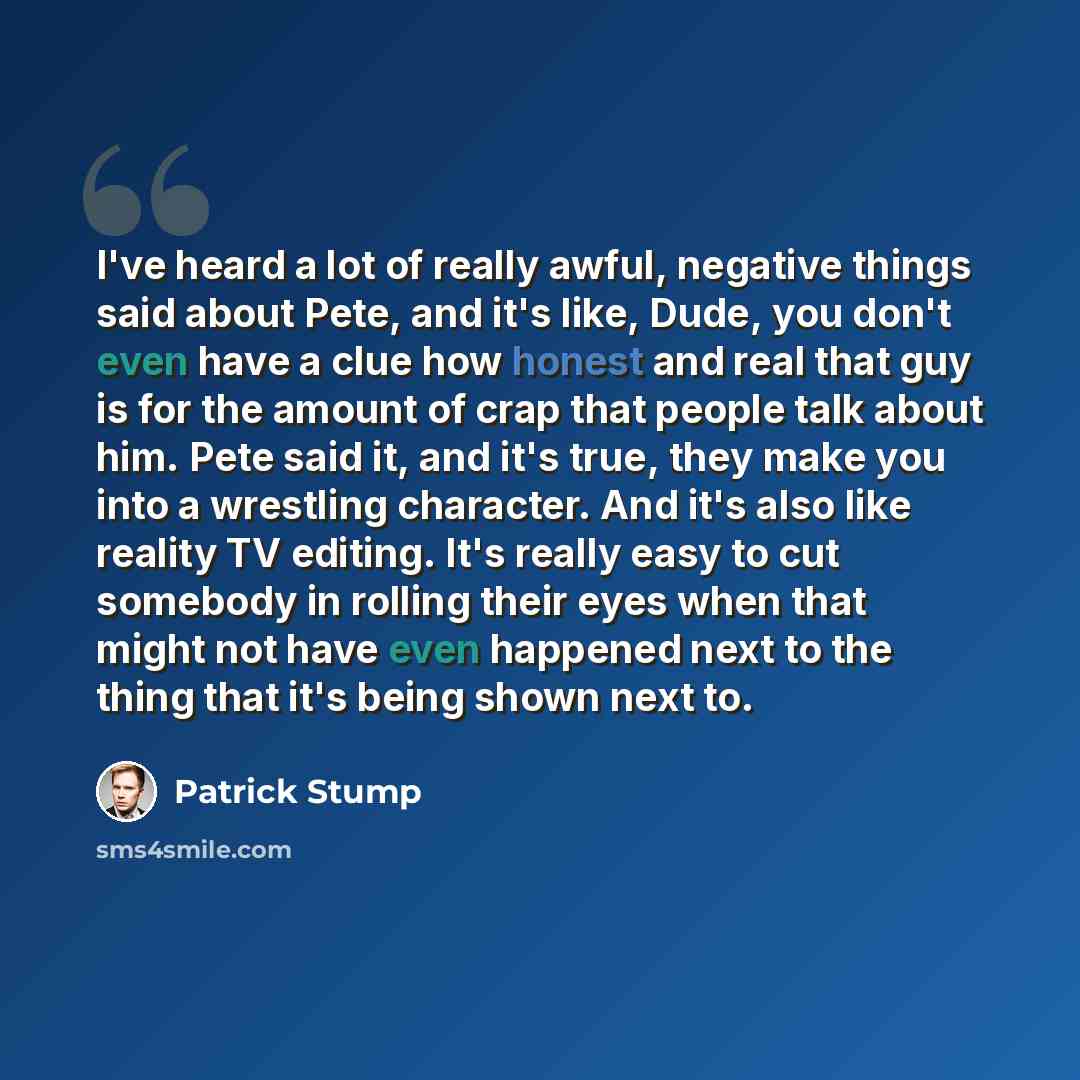 “I've heard a lot of really awful, negative things said about Pete, and it's like, Dude, you don't even have a clue how honest and real that guy is for the amount of crap that people talk about him. Pete said it, and it's true, they make you into a wrestling character. And it's also like reality TV…” quote by Patrick Stump