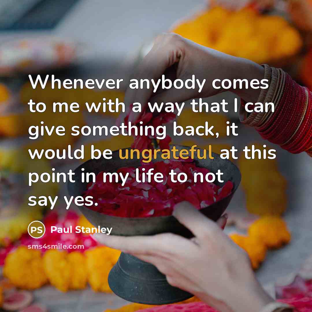 “Whenever anybody comes to me with a way that I can give something back, it would be ungrateful at this point in my life to not say yes.” quote by Paul Stanley