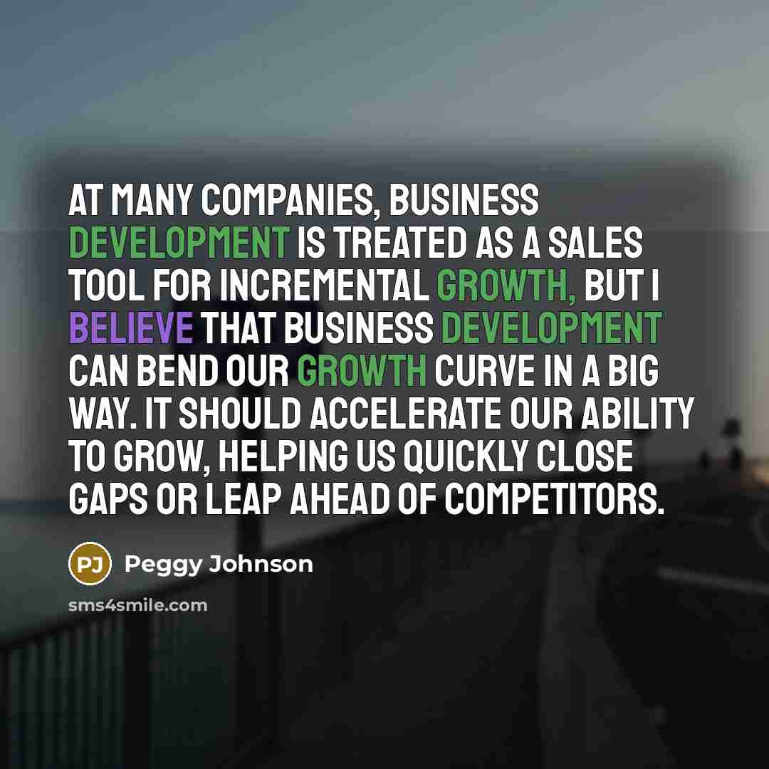 “At many companies, business development is treated as a sales tool for incremental growth, but I believe that business development can bend our growth curve in a big way. It should accelerate our ability to grow, helping us quickly close gaps or leap ahead of competitors.” quote by Peggy Johnson