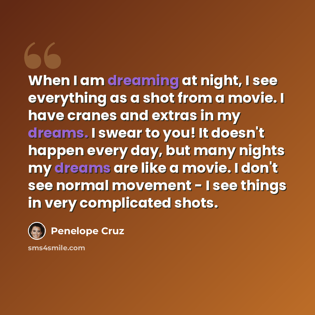 “When I am dreaming at night, I see everything as a shot from a movie. I have cranes and extras in my dreams. I swear to you! It doesn't happen every day, but many nights my dreams are like a movie. I don't see normal movement - I see things in very complicated shots.” quote by Penelope Cruz