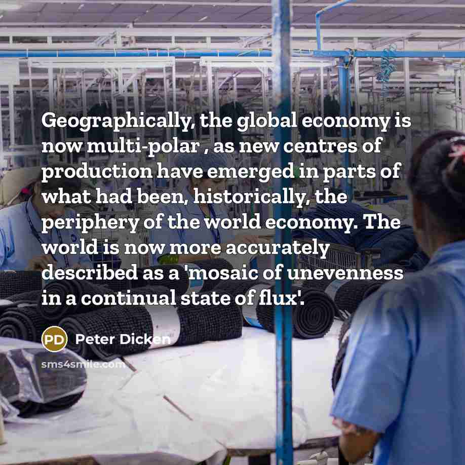 “Geographically, the global economy is now multi-polar , as new centres of production have emerged in parts of what had been, historically, the periphery of the world economy. The world is now more accurately described as a 'mosaic of unevenness in a continual state of flux'.” quote by Peter Dicken