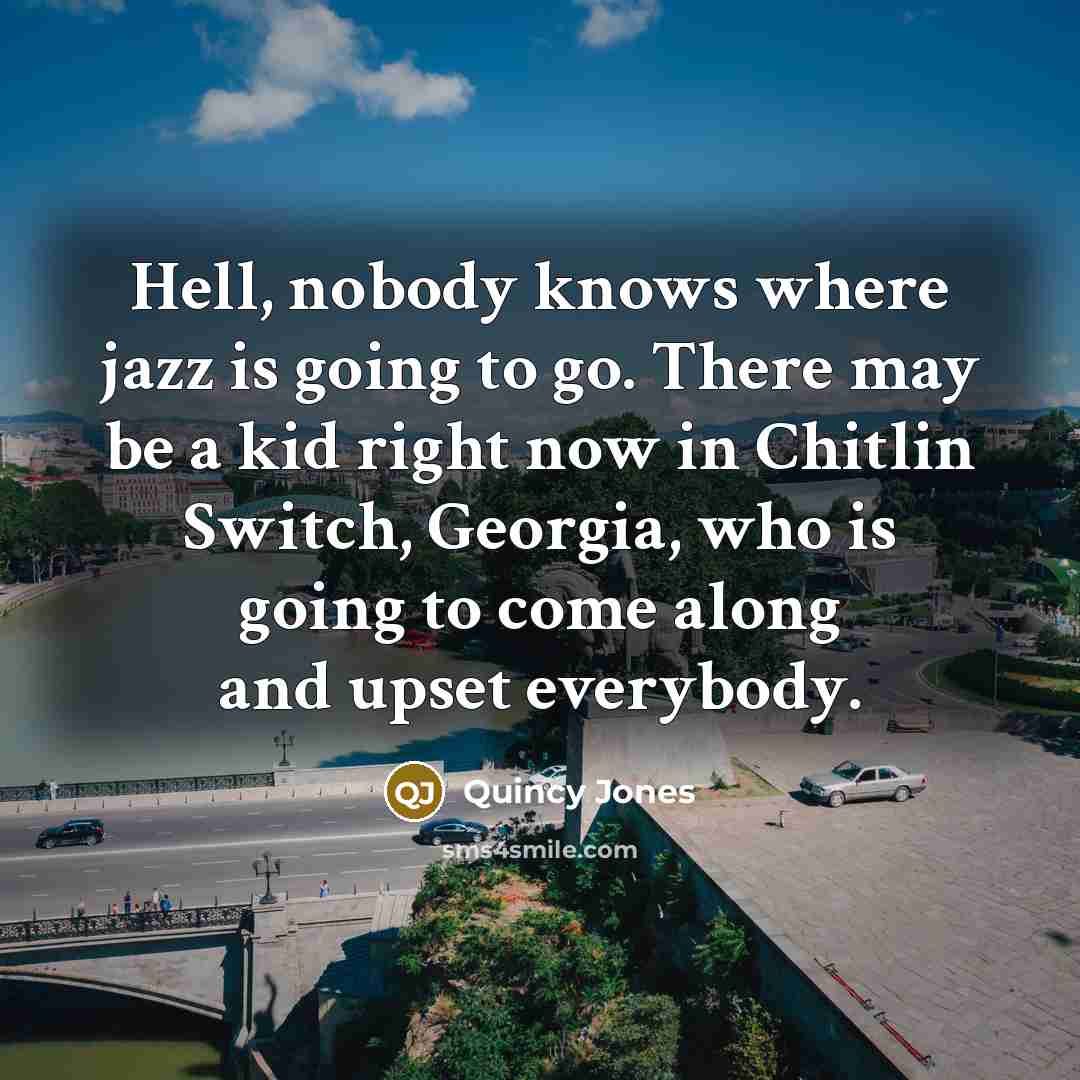 “Hell, nobody knows where jazz is going to go. There may be a kid right now in Chitlin Switch, Georgia, who is going to come along and upset everybody.” quote by Quincy Jones