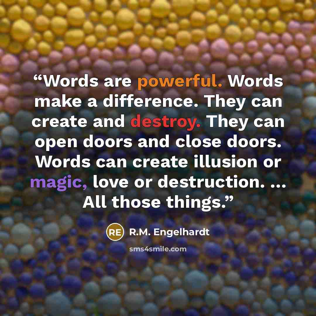 “Words are powerful. Words make a difference. They can create and destroy. They can open doors and close doors. Words can create illusion or magic, love or destruction. … All those things.” quote by R.M. Engelhardt