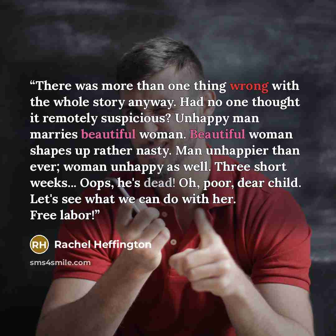 “There was more than one thing wrong with the whole story anyway. Had no one thought it remotely suspicious? Unhappy man marries beautiful woman. Beautiful woman shapes up rather nasty. Man unhappier than ever; woman unhappy as well. Three short weeks... Oops, he's dead! Oh, poor, dear child. Let's…” quote by Rachel Heffington
