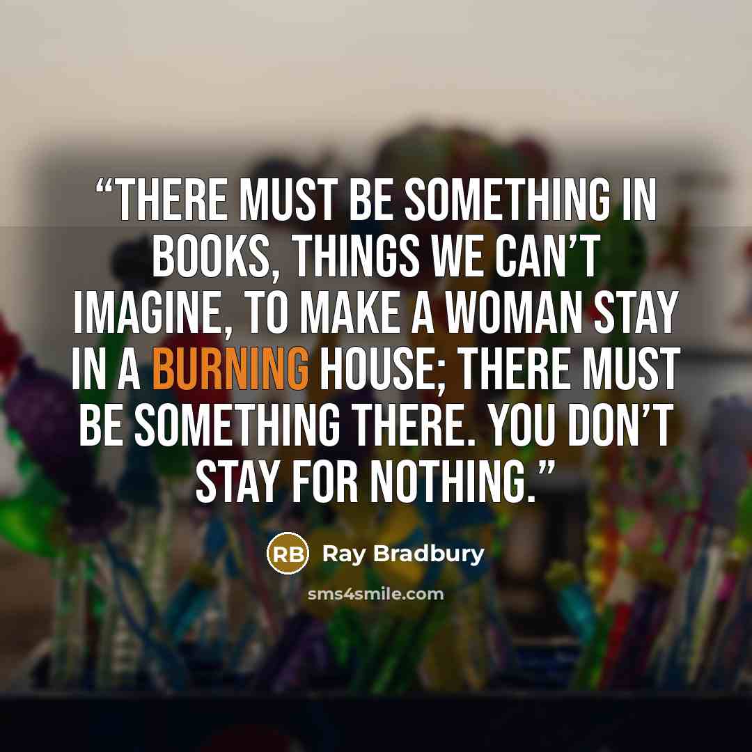 “There must be something in books, things we can’t imagine, to make a woman stay in a burning house; there must be something there. You don’t stay for nothing.” quote by Ray Bradbury