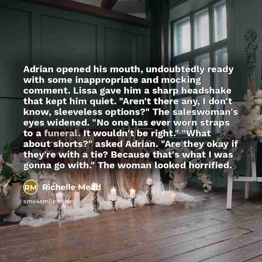 “Adrian opened his mouth, undoubtedly ready with some inappropriate and mocking comment. Lissa gave him a sharp headshake that kept him quiet. "Aren't there any, I don't know, sleeveless options?" The saleswoman's eyes widened. "No one has ever worn straps to a funeral. It wouldn't be right." "What…” quote by Richelle Mead