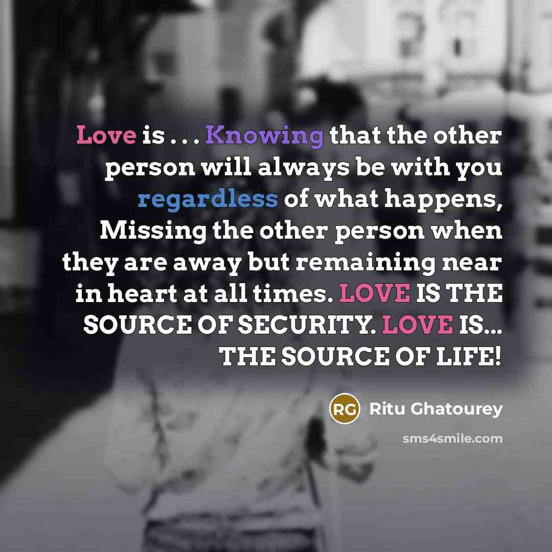 “Love is . . . Knowing that the other person will always be with you regardless of what happens, Missing the other person when they are away but remaining near in heart at all times. LOVE IS THE SOURCE OF SECURITY. LOVE IS... THE SOURCE OF LIFE!” quote by Ritu Ghatourey
