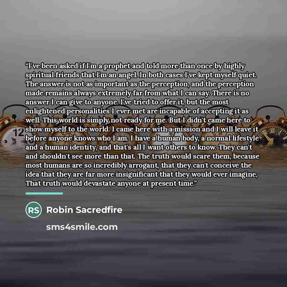 “I've been asked if I'm a prophet and told more than once by highly spiritual friends that I'm an angel. In both cases I've kept myself quiet. The answer is not as important as the perception, and the perception made remains always extremely far from what I can say. There is no answer I can give to…” quote by Robin Sacredfire