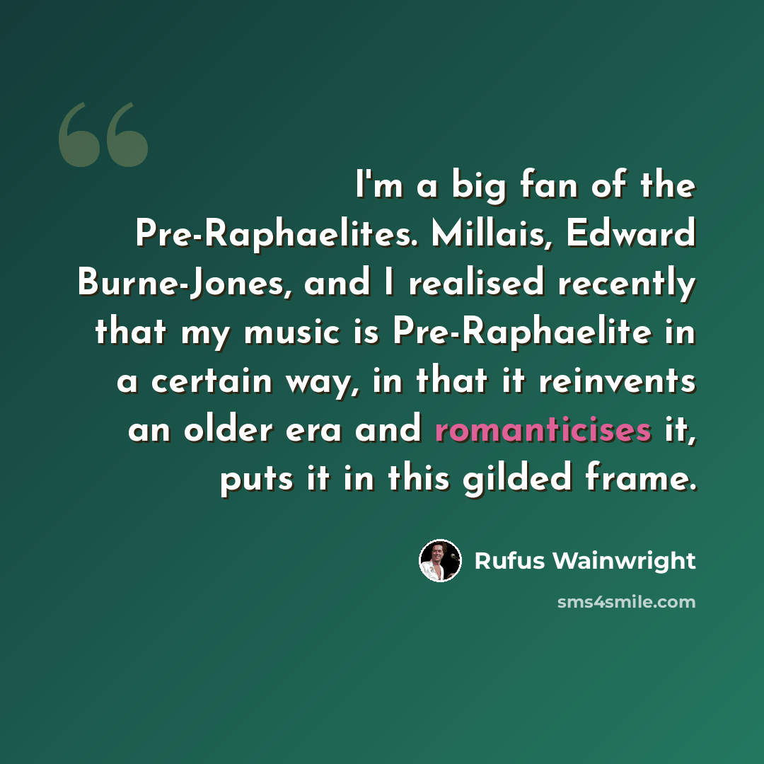 “I'm a big fan of the Pre-Raphaelites. Millais, Edward Burne-Jones, and I realised recently that my music is Pre-Raphaelite in a certain way, in that it reinvents an older era and romanticises it, puts it in this gilded frame.” quote by Rufus Wainwright