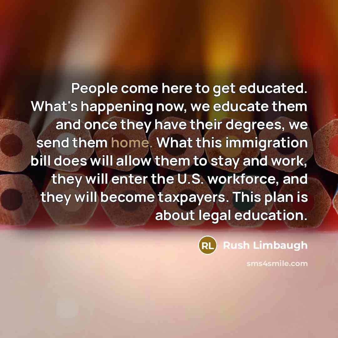 “People come here to get educated. What's happening now, we educate them and once they have their degrees, we send them home. What this immigration bill does will allow them to stay and work, they will enter the U.S. workforce, and they will become taxpayers. This plan is about legal education.” quote by Rush Limbaugh