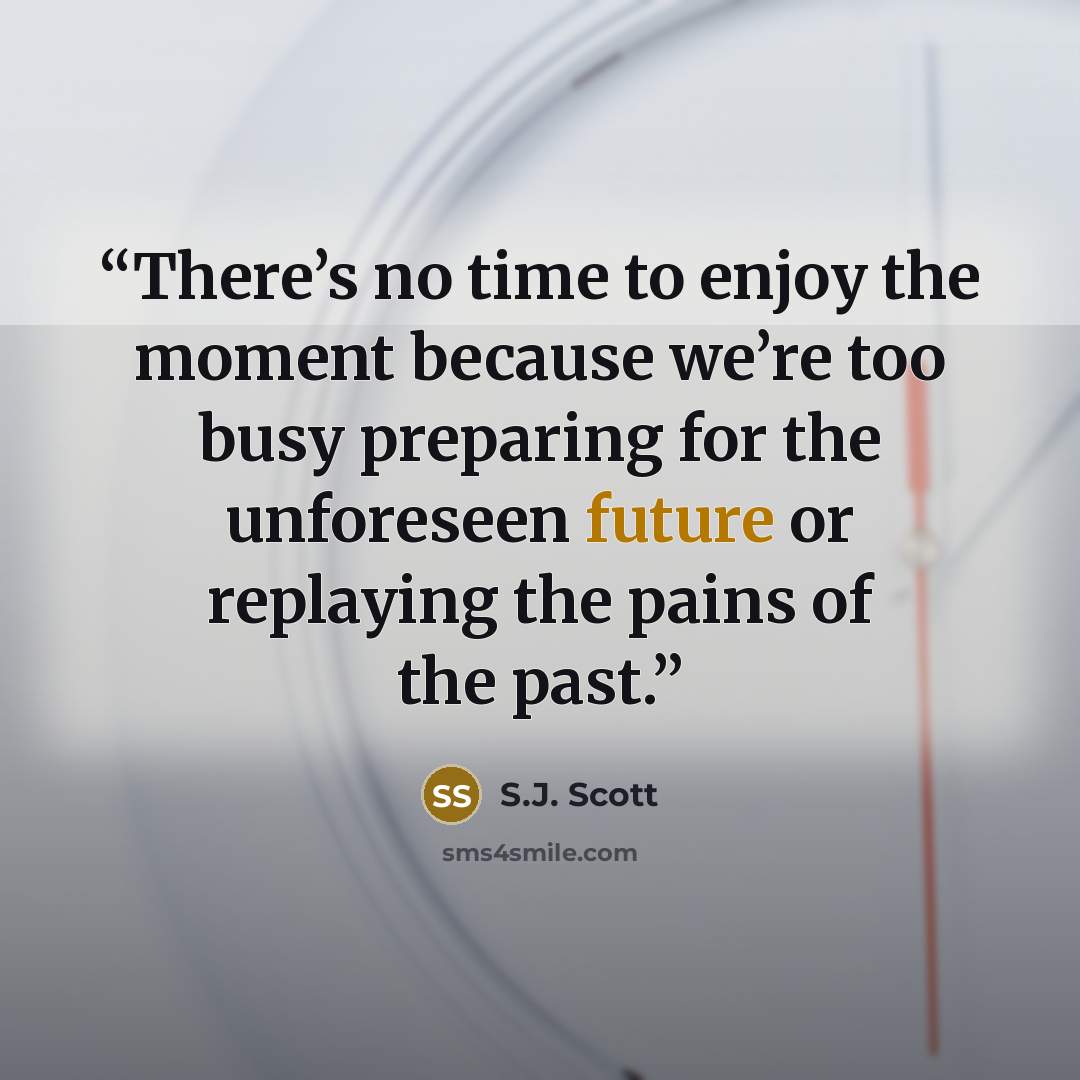 “There’s no time to enjoy the moment because we’re too busy preparing for the unforeseen future or replaying the pains of the past.” quote by S.J. Scott