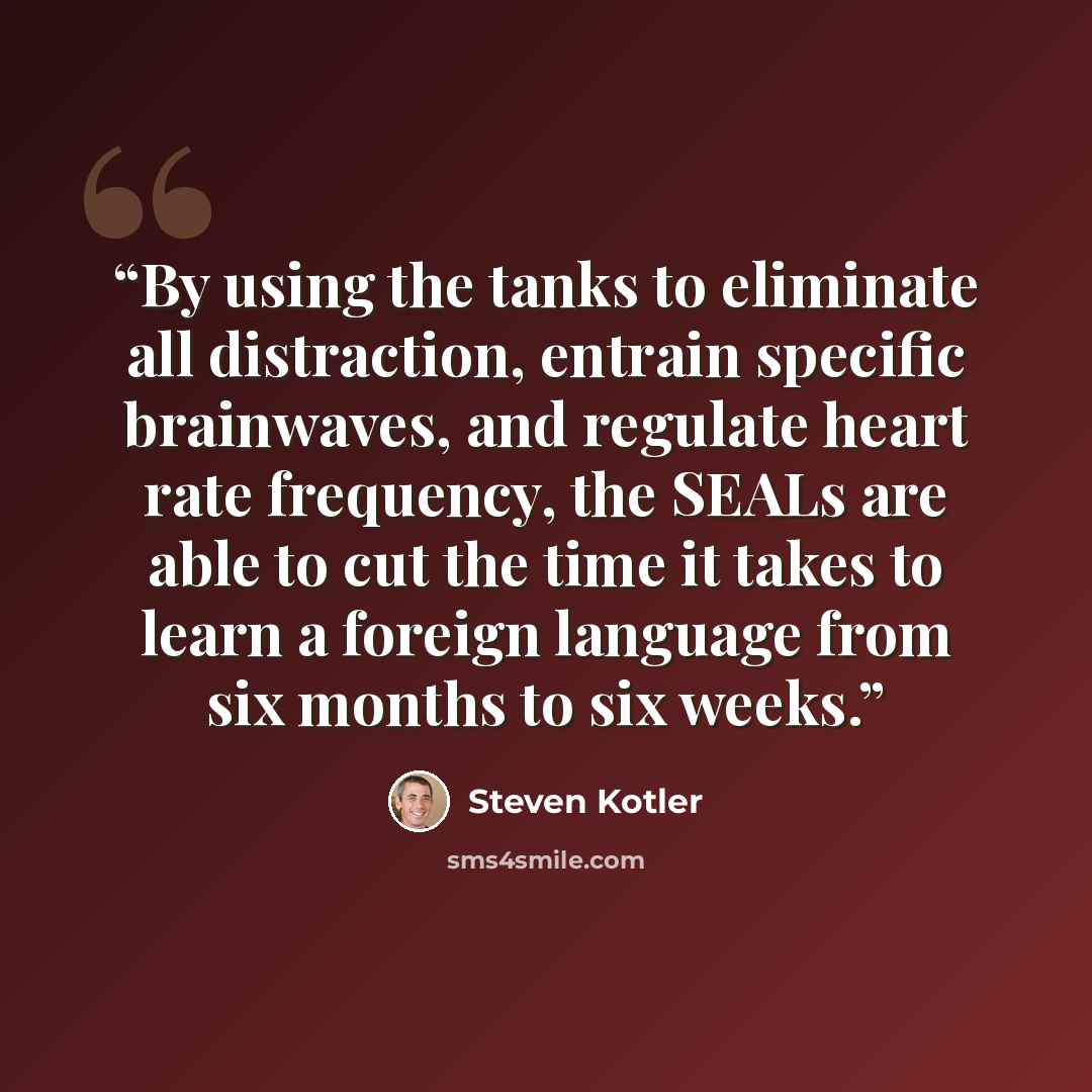 “By using the tanks to eliminate all distraction, entrain specific brainwaves, and regulate heart rate frequency, the SEALs are able to cut the time it takes to learn a foreign language from six months to six weeks.” quote by Steven Kotler
