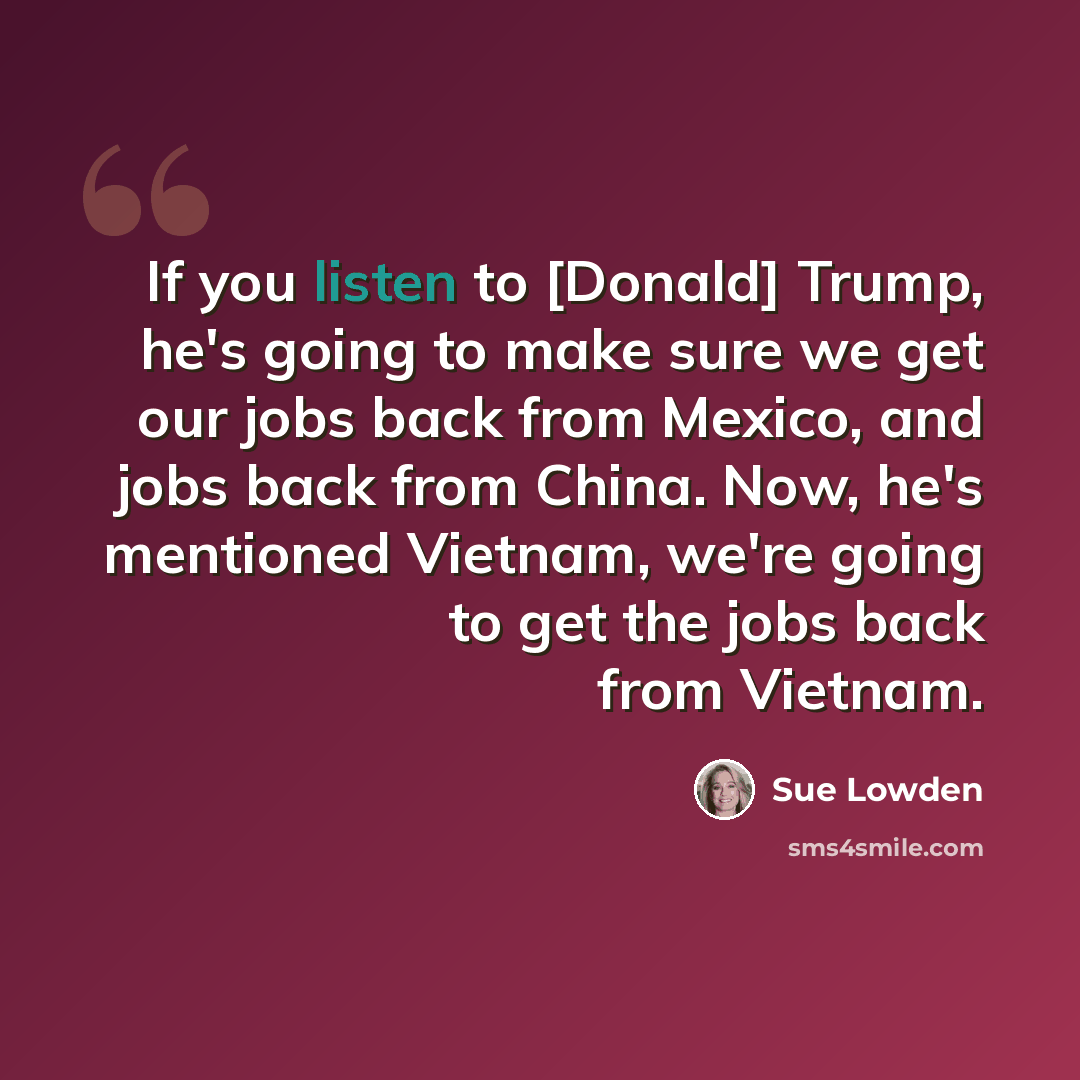 “If you listen to [Donald] Trump, he's going to make sure we get our jobs back from Mexico, and jobs back from China. Now, he's mentioned Vietnam, we're going to get the jobs back from Vietnam.” quote by Sue Lowden