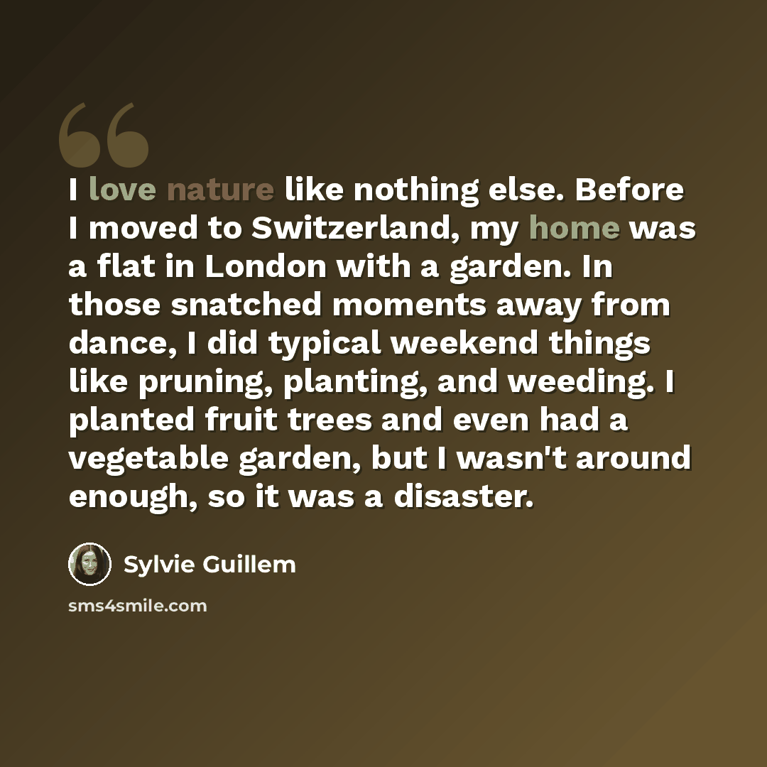 “I love nature like nothing else. Before I moved to Switzerland, my home was a flat in London with a garden. In those snatched moments away from dance, I did typical weekend things like pruning, planting, and weeding. I planted fruit trees and even had a vegetable garden, but I wasn't around…” quote by Sylvie Guillem
