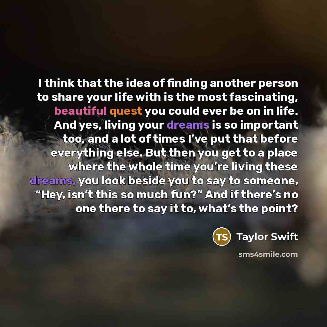 “I think that the idea of finding another person to share your life with is the most fascinating, beautiful quest you could ever be on in life. And yes, living your dreams is so important too, and a lot of times I’ve put that before everything else. But then you get to a place where the whole time…” quote by Taylor Swift