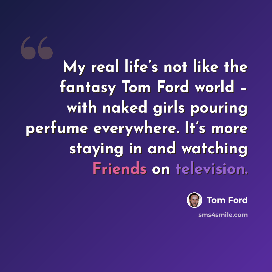 “My real life’s not like the fantasy Tom Ford world – with naked girls pouring perfume everywhere. It’s more staying in and watching Friends on television.” quote by Tom Ford