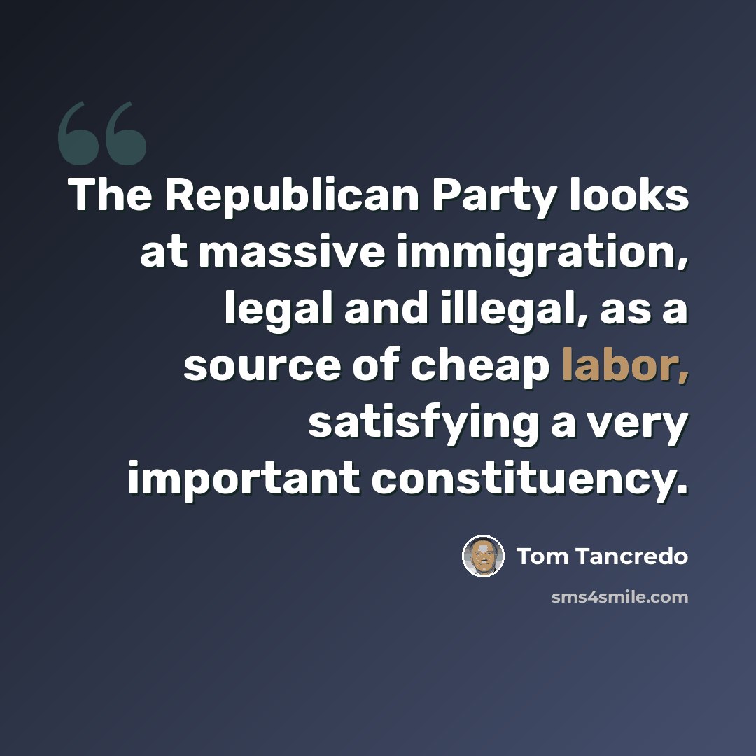 “The Republican Party looks at massive immigration, legal and illegal, as a source of cheap labor, satisfying a very important constituency.” quote by Tom Tancredo