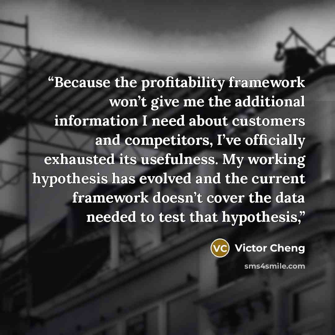 “Because the profitability framework won’t give me the additional information I need about customers and competitors, I’ve officially exhausted its usefulness. My working hypothesis has evolved and the current framework doesn’t cover the data needed to test that hypothesis,” quote by Victor Cheng