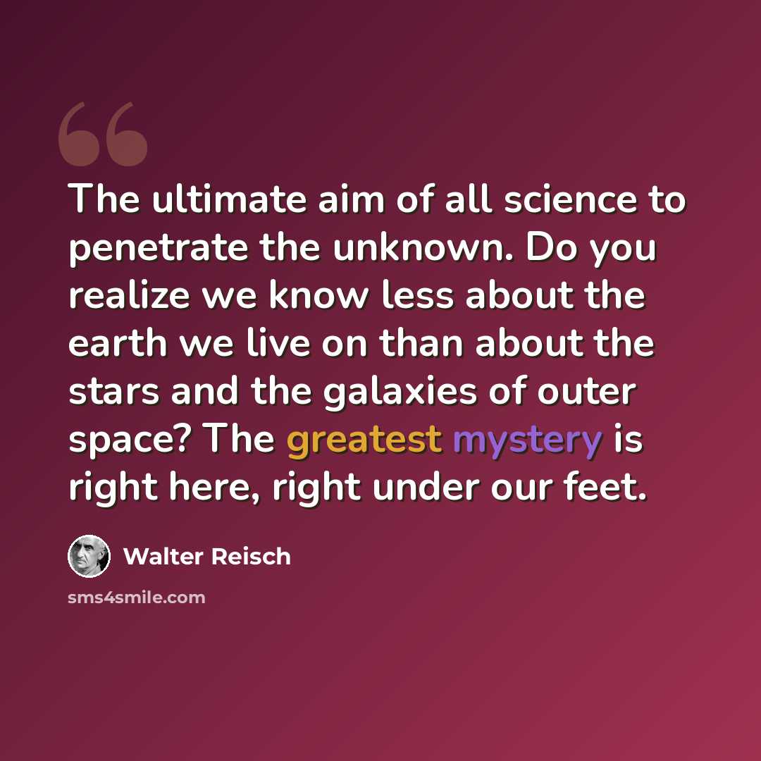 “The ultimate aim of all science to penetrate the unknown. Do you realize we know less about the earth we live on than about the stars and the galaxies of outer space? The greatest mystery is right here, right under our feet.” quote by Walter Reisch