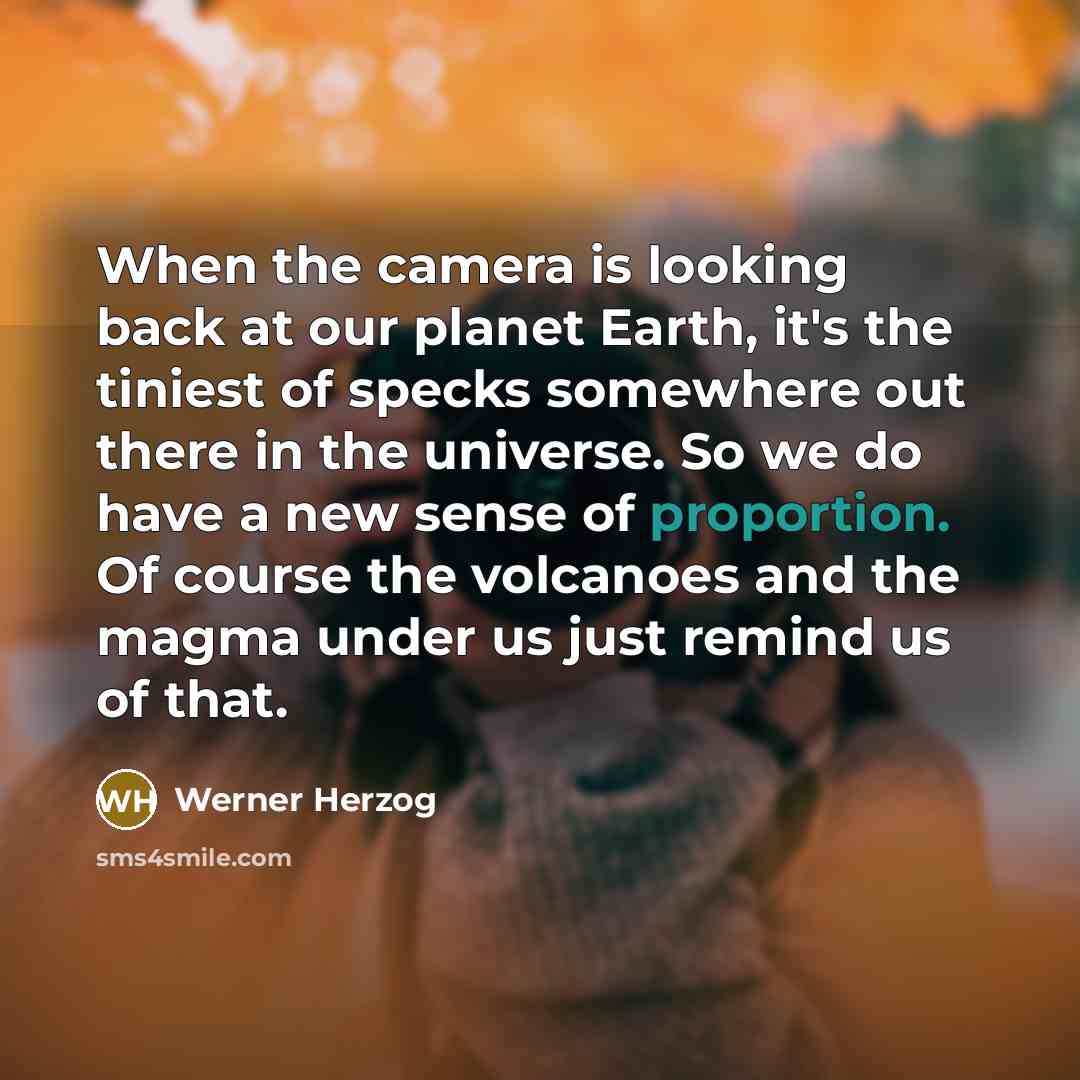 “When the camera is looking back at our planet Earth, it's the tiniest of specks somewhere out there in the universe. So we do have a new sense of proportion. Of course the volcanoes and the magma under us just remind us of that.” quote by Werner Herzog