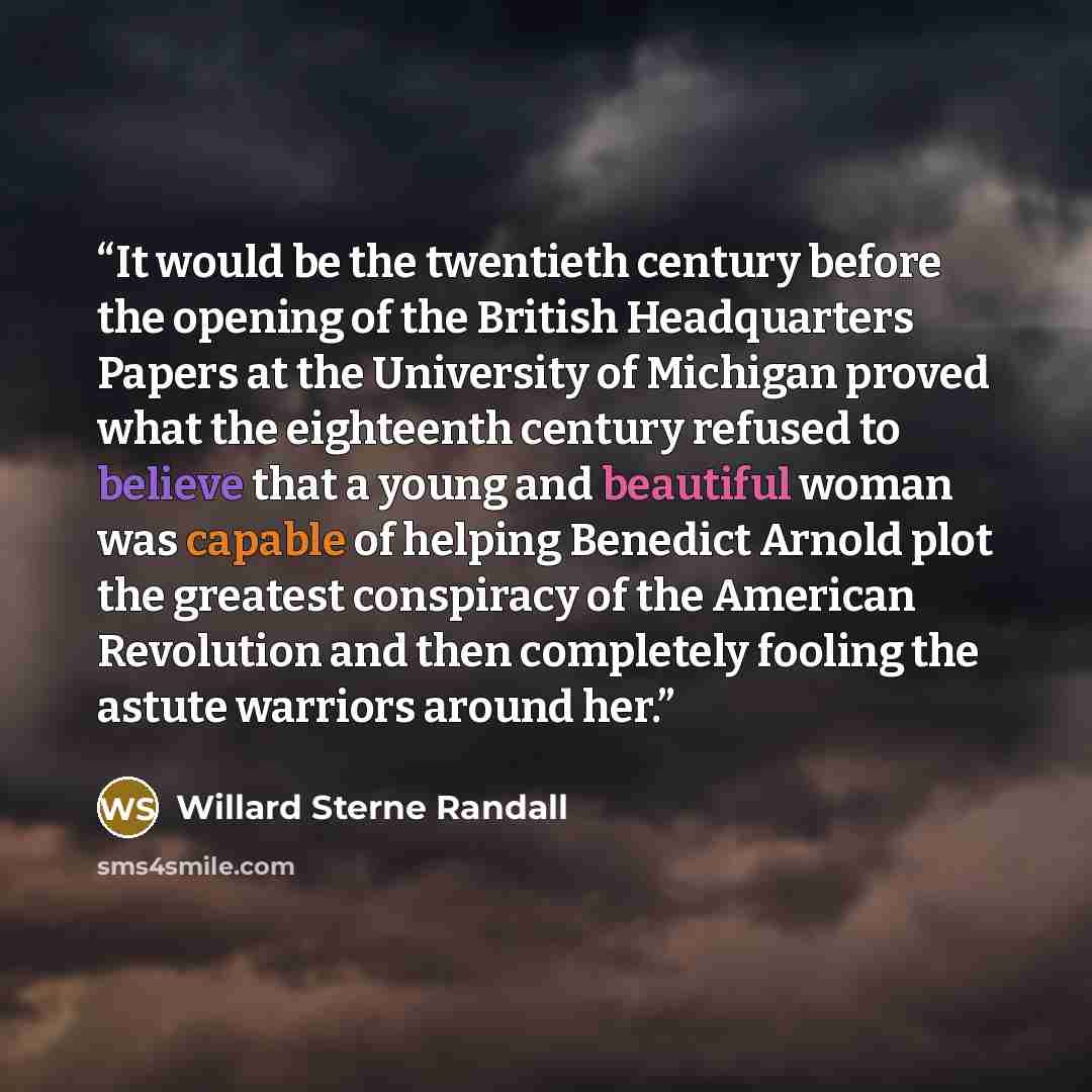 “It would be the twentieth century before the opening of the British Headquarters Papers at the University of Michigan proved what the eighteenth century refused to believe that a young and beautiful woman was capable of helping Benedict Arnold plot the greatest conspiracy of the American…” quote by Willard Sterne Randall