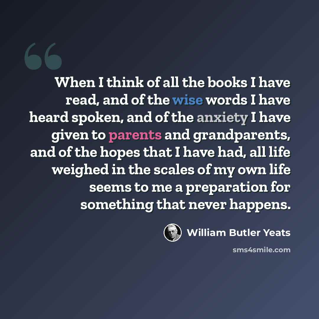“When I think of all the books I have read, and of the wise words I have heard spoken, and of the anxiety I have given to parents and grandparents, and of the hopes that I have had, all life weighed in the scales of my own life seems to me a preparation for something that never happens.” quote by William Butler Yeats