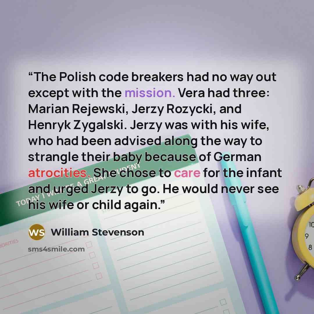 “The Polish code breakers had no way out except with the mission. Vera had three: Marian Rejewski, Jerzy Rozycki, and Henryk Zygalski. Jerzy was with his wife, who had been advised along the way to strangle their baby because of German atrocities. She chose to care for the infant and urged Jerzy to…” quote by William Stevenson