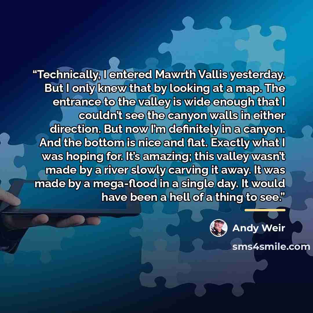 “Technically, I entered Mawrth Vallis yesterday. But I only knew that by looking at a map. The entrance to the valley is wide enough that I couldn’t see the canyon walls in either direction. But now I’m definitely in a canyon. And the bottom is nice and flat. Exactly what I was hoping for. It’s…” quote by Andy Weir
