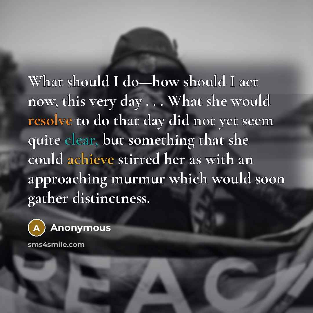 “What should I do—how should I act now, this very day . . . What she would resolve to do that day did not yet seem quite clear, but something that she could achieve stirred her as with an approaching murmur which would soon gather distinctness.” quote by Anonymous