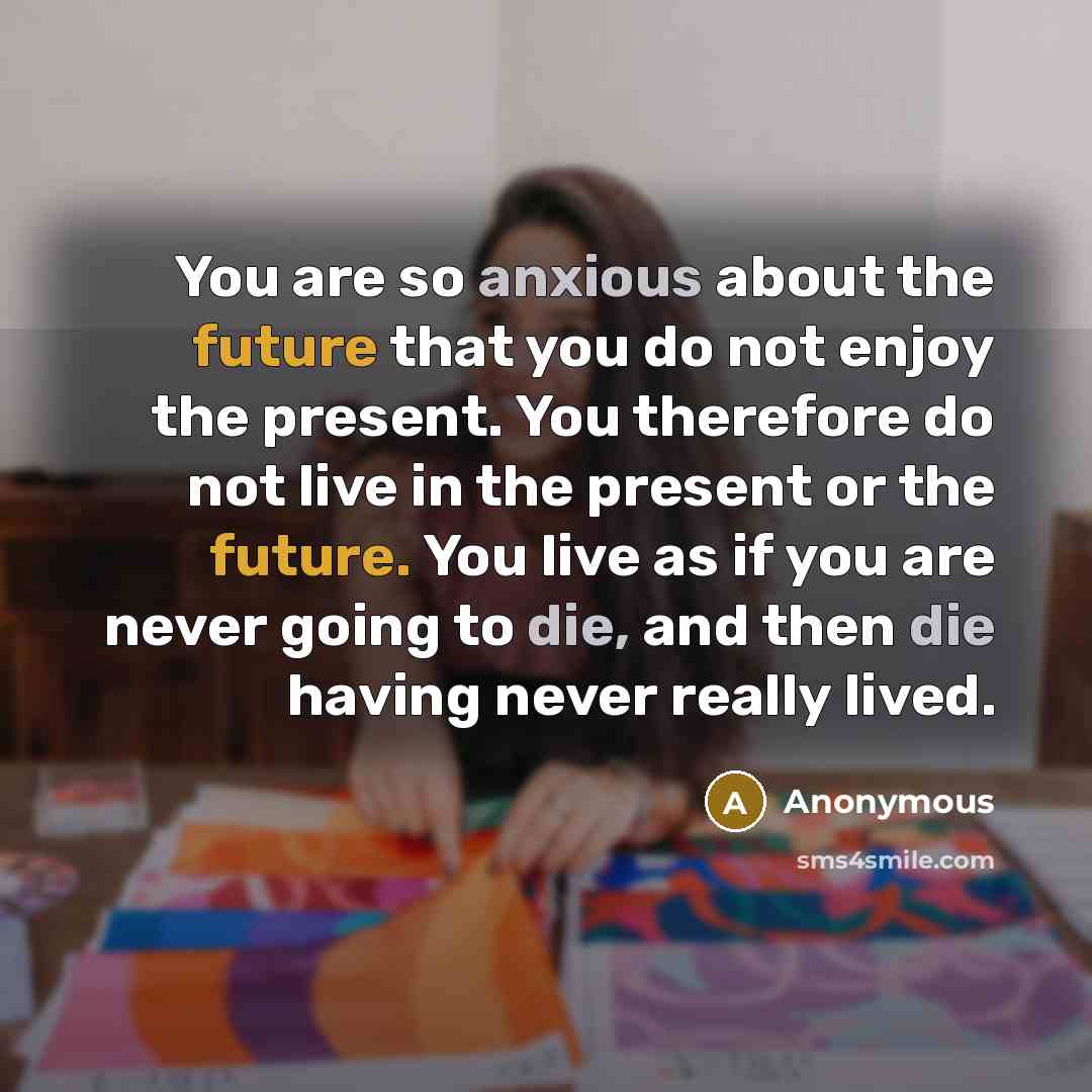 “You are so anxious about the future that you do not enjoy the present. You therefore do not live in the present or the future. You live as if you are never going to die, and then die having never really lived.” quote by Anonymous