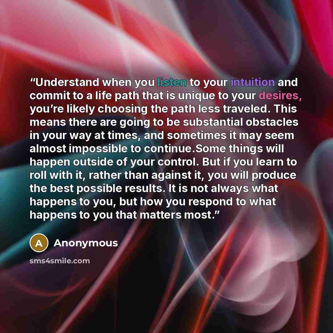 “Understand when you listen to your intuition and commit to a life path that is unique to your desires, you’re likely choosing the path less traveled. This means there are going to be substantial obstacles in your way at times, and sometimes it may seem almost impossible to continue.Some things…” quote by Anonymous