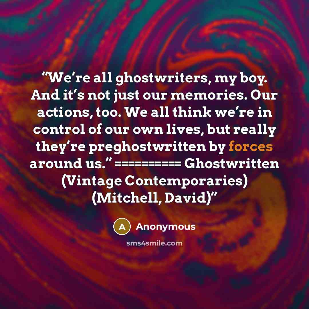 “We’re all ghostwriters, my boy. And it’s not just our memories. Our actions, too. We all think we’re in control of our own lives, but really they’re preghostwritten by forces around us.” ========== Ghostwritten (Vintage Contemporaries) (Mitchell, David)” quote by Anonymous
