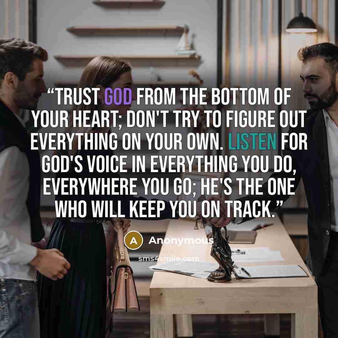 “Trust God from the bottom of your heart; don't try to figure out everything on your own. Listen for God's voice in everything you do, everywhere you go; He's the one who will keep you on track.” quote by Anonymous