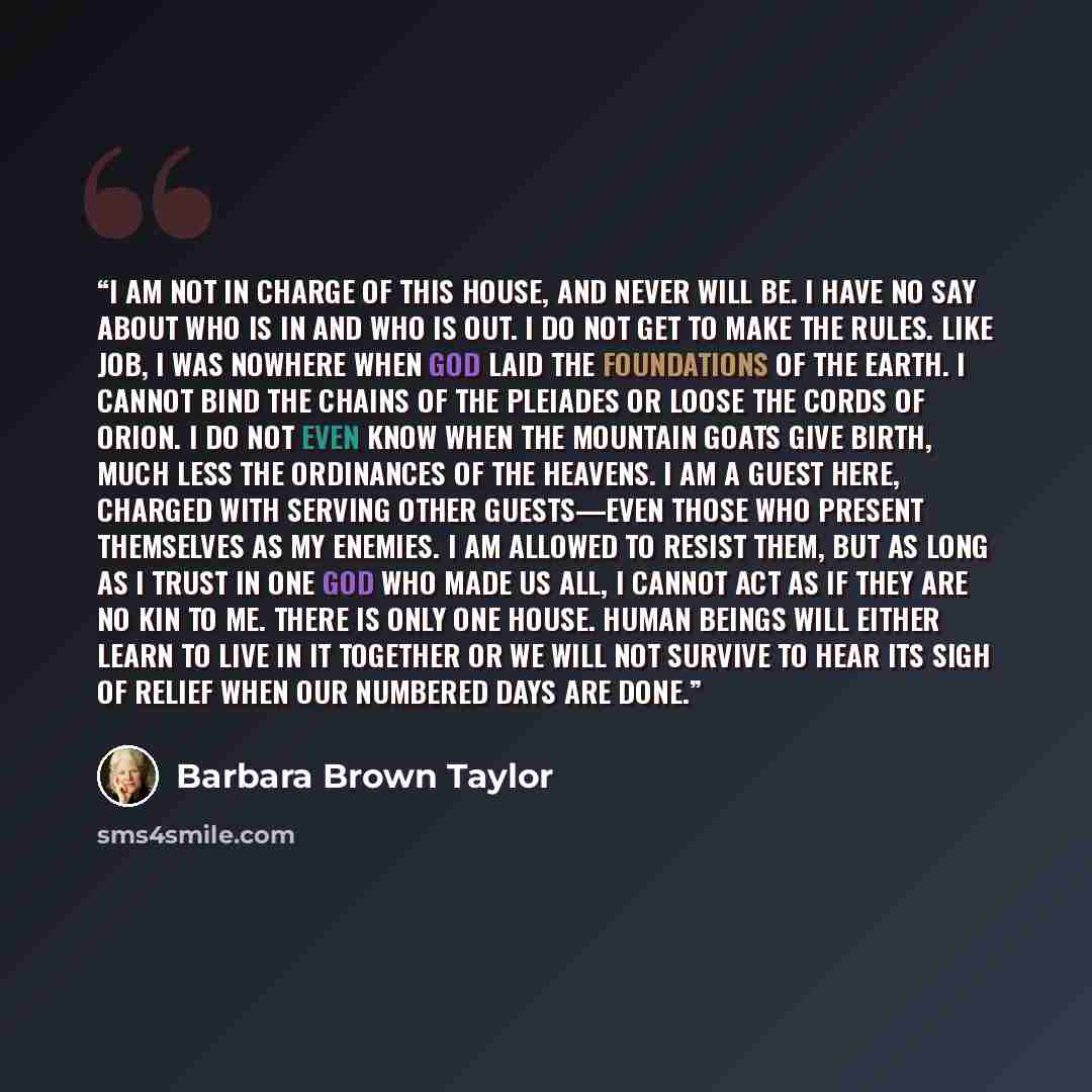 “I am not in charge of this House, and never will be. I have no say about who is in and who is out. I do not get to make the rules. Like Job, I was nowhere when God laid the foundations of the earth. I cannot bind the chains of the Pleiades or loose the cords of Orion. I do not even know when the…” quote by Barbara Brown Taylor